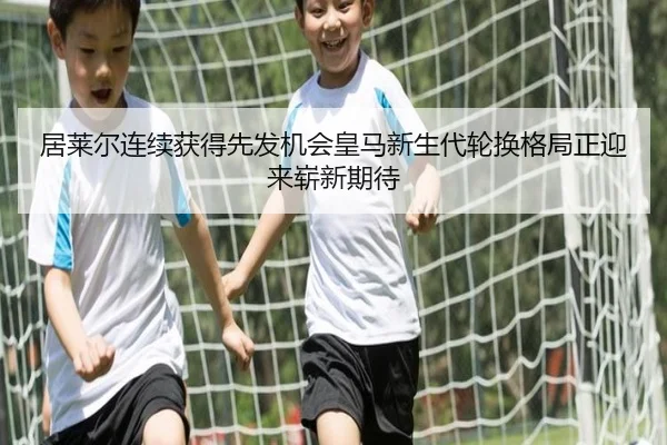 居莱尔连续获得先发机会皇马新生代轮换格局正迎来崭新期待
