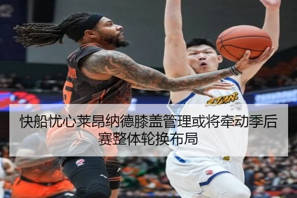 快船忧心莱昂纳德膝盖管理或将牵动季后赛整体轮换布局