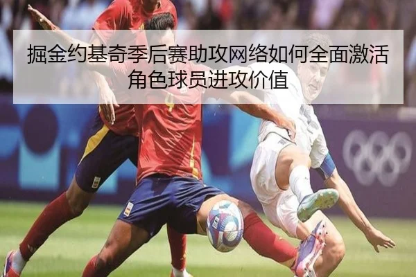 掘金约基奇季后赛助攻网络如何全面激活角色球员进攻价值