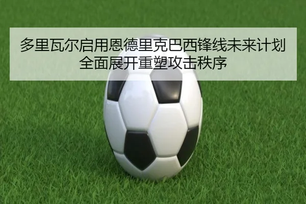 多里瓦尔启用恩德里克巴西锋线未来计划全面展开重塑攻击秩序