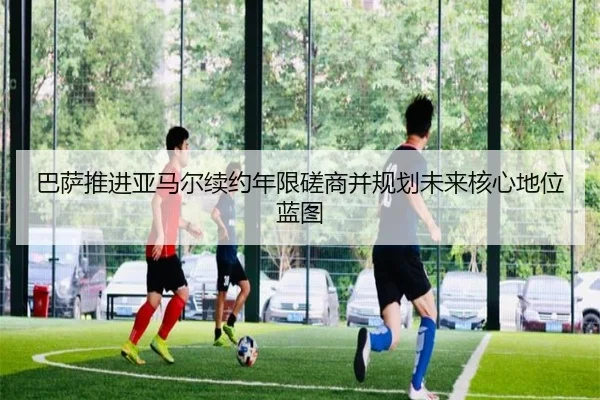巴萨推进亚马尔续约年限磋商并规划未来核心地位蓝图