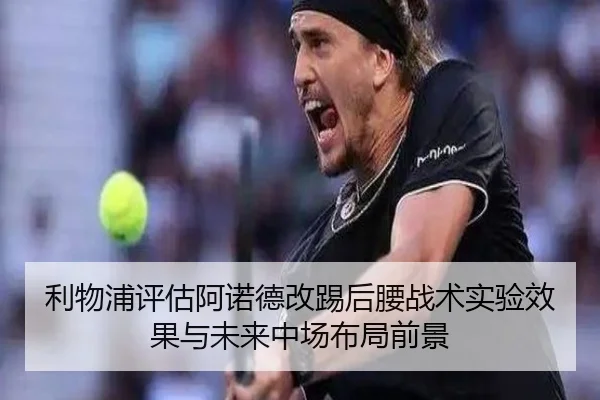 利物浦评估阿诺德改踢后腰战术实验效果与未来中场布局前景