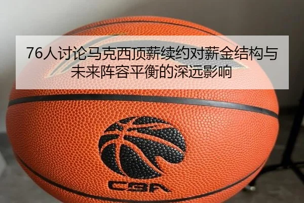 76人讨论马克西顶薪续约对薪金结构与未来阵容平衡的深远影响