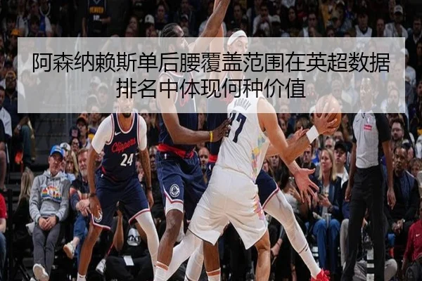 阿森纳赖斯单后腰覆盖范围在英超数据排名中体现何种价值