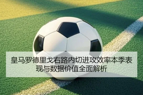 皇马罗德里戈右路内切进攻效率本季表现与数据价值全面解析