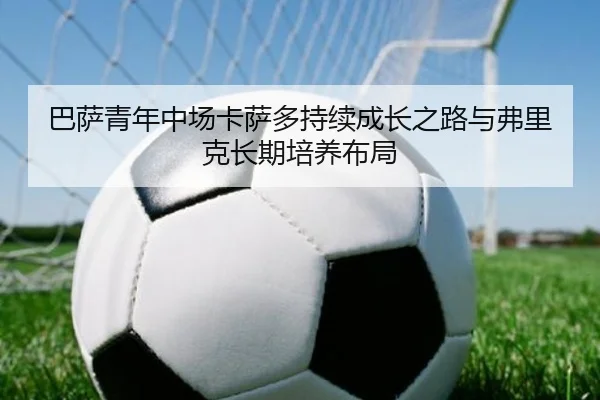 巴萨青年中场卡萨多持续成长之路与弗里克长期培养布局