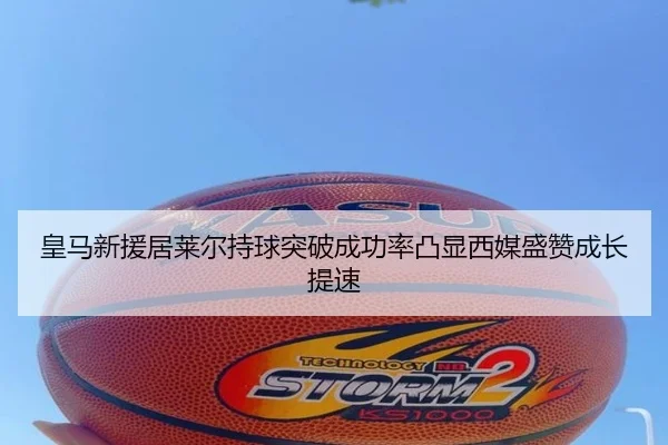 皇马新援居莱尔持球突破成功率凸显西媒盛赞成长提速