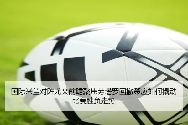 国际米兰对阵尤文前瞻聚焦劳塔罗回撤策应如何撬动比赛胜负走势